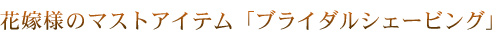 花嫁様のマストアイテム「ブライダルシェービング」